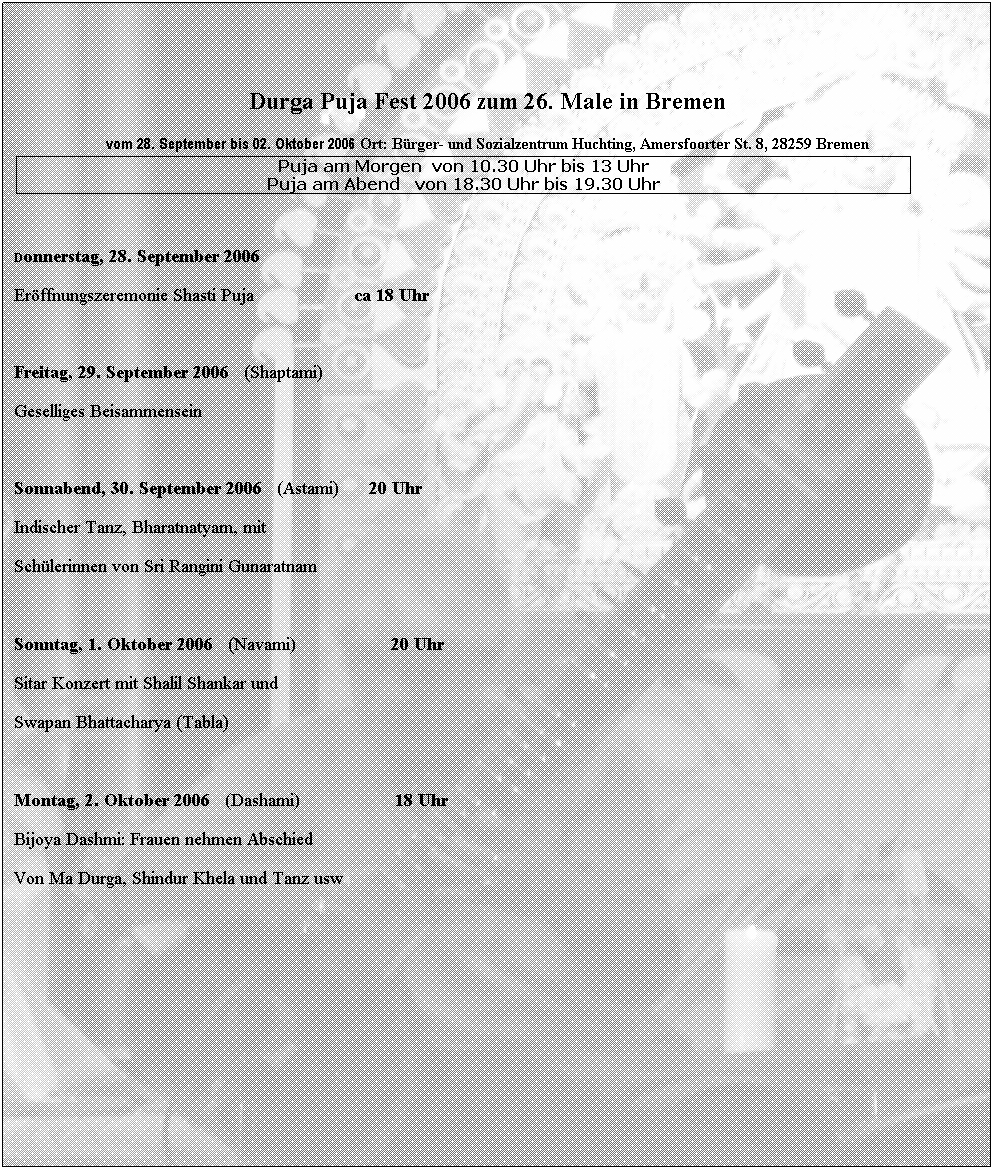 Textfeld: &nbsp;

Durga Puja Fest 2006 zum 26. Male in Bremen
vom 28. September bis 02. Oktober 2006 Ort: B�rger- und Sozialzentrum Huchting, Amersfoorter St. 8, 28259 Bremen
Puja am Morgen&nbsp; von 10.30 Uhr bis 13 Uhr
Puja am Abend&nbsp;&nbsp; von 18.30 Uhr bis 19.30 Uhr
&nbsp;
&nbsp;
Donnerstag, 28. September 2006
Er�ffnungszeremonie Shasti Puja &nbsp;&nbsp;&nbsp;&nbsp;&nbsp;&nbsp;&nbsp;&nbsp;&nbsp;&nbsp;&nbsp;&nbsp;&nbsp;&nbsp;&nbsp;&nbsp;&nbsp;&nbsp; ca 18 Uhr

Freitag, 29. September 2006&nbsp;&nbsp; (Shaptami)&nbsp;&nbsp;&nbsp;&nbsp; 
Geselliges Beisammensein&nbsp;&nbsp;&nbsp;&nbsp;&nbsp;&nbsp;&nbsp;&nbsp;&nbsp;&nbsp;&nbsp;&nbsp;&nbsp;&nbsp;&nbsp; &nbsp;

Sonnabend, 30. September 2006&nbsp;&nbsp; (Astami)&nbsp;&nbsp;&nbsp;&nbsp;&nbsp; 20 Uhr
Indischer Tanz, Bharatnatyam, mit 
Sch�lerinnen von Sri Rangini Gunaratnam&nbsp;&nbsp;&nbsp; &nbsp;&nbsp;&nbsp;&nbsp; 
&nbsp;
Sonntag, 1. Oktober 2006 &nbsp;&nbsp;(Navami)&nbsp;&nbsp;&nbsp; &nbsp;&nbsp;&nbsp;&nbsp;&nbsp;&nbsp;&nbsp; &nbsp;&nbsp;&nbsp;&nbsp;&nbsp;&nbsp;&nbsp;20 Uhr
Sitar Konzert mit Shalil Shankar und 
Swapan Bhattacharya (Tabla)&nbsp;&nbsp;&nbsp;&nbsp;&nbsp;&nbsp;&nbsp;&nbsp;&nbsp;&nbsp;&nbsp;&nbsp;&nbsp;&nbsp;&nbsp;&nbsp;&nbsp;&nbsp;&nbsp;&nbsp;&nbsp;&nbsp;&nbsp;&nbsp;&nbsp; &nbsp;&nbsp;&nbsp;&nbsp; 
&nbsp;
Montag, 2. Oktober 2006&nbsp;&nbsp; (Dashami)&nbsp;&nbsp;&nbsp;&nbsp;&nbsp;&nbsp;&nbsp;&nbsp;&nbsp;&nbsp;&nbsp; &nbsp;&nbsp;&nbsp;&nbsp;&nbsp;&nbsp; 18 Uhr
Bijoya Dashmi: Frauen nehmen Abschied
Von Ma Durga, Shindur Khela und Tanz usw
&nbsp;
&nbsp;
&nbsp;

